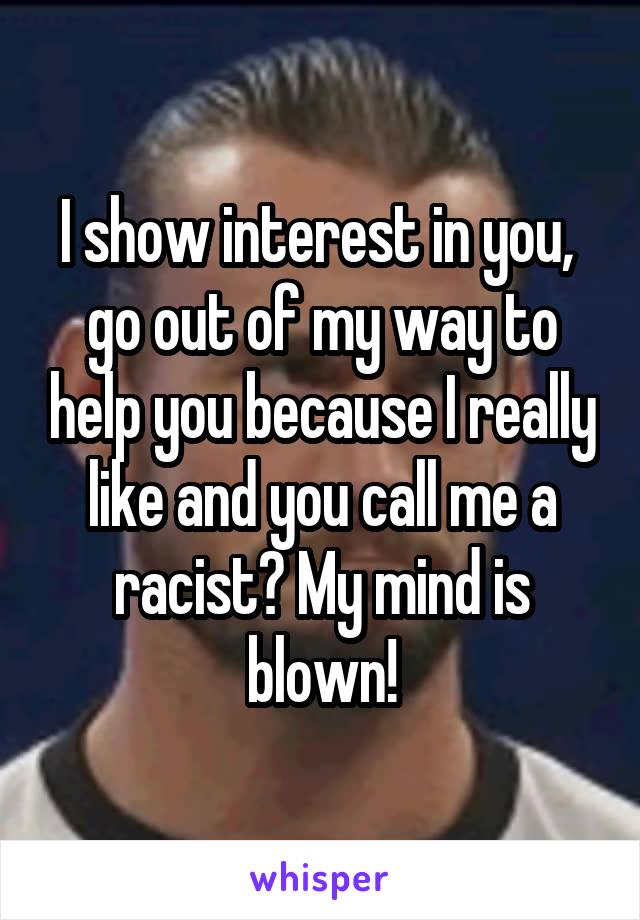 I show interest in you,  go out of my way to help you because I really like and you call me a racist? My mind is blown!