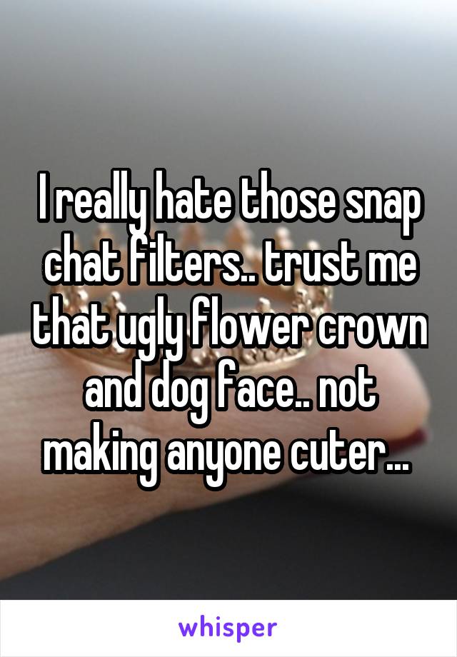 I really hate those snap chat filters.. trust me that ugly flower crown and dog face.. not making anyone cuter... 