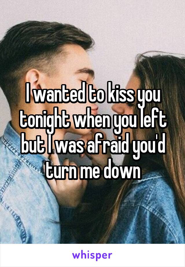 I wanted to kiss you tonight when you left but I was afraid you'd turn me down