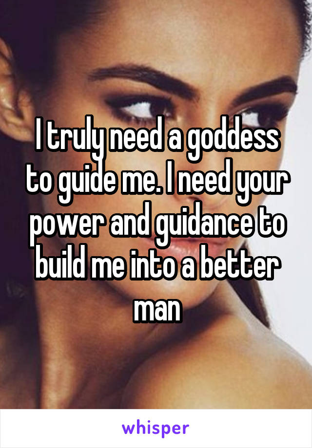 I truly need a goddess to guide me. I need your power and guidance to build me into a better man