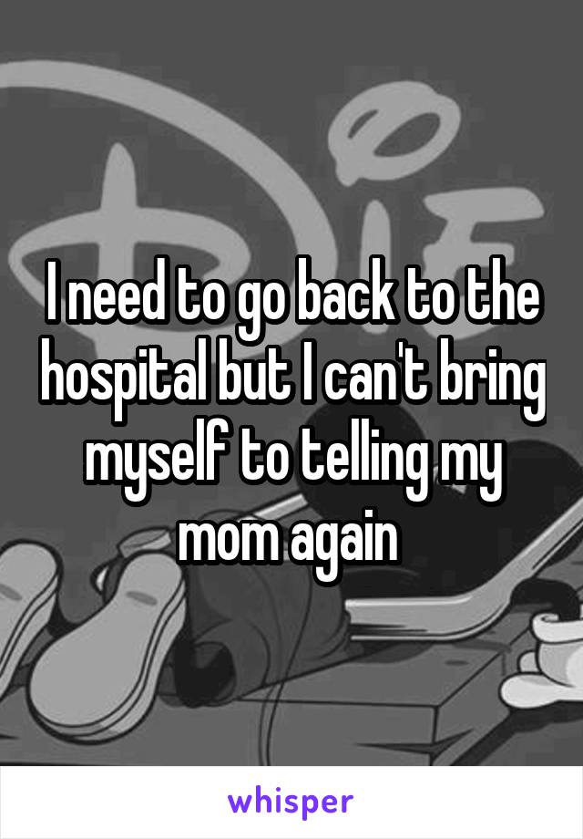 I need to go back to the hospital but I can't bring myself to telling my mom again 