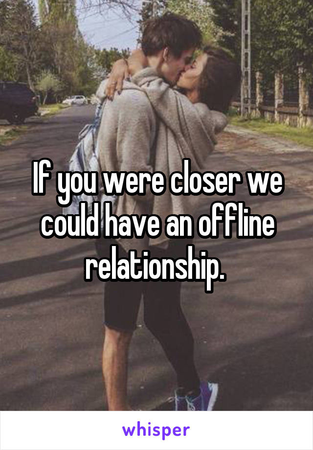 If you were closer we could have an offline relationship. 