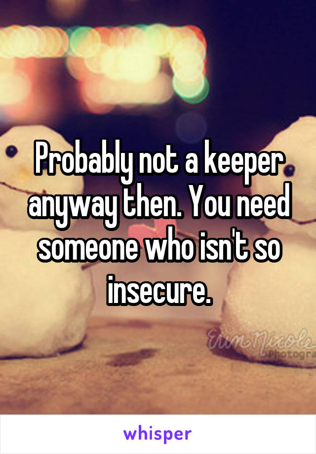 Probably not a keeper anyway then. You need someone who isn't so insecure.