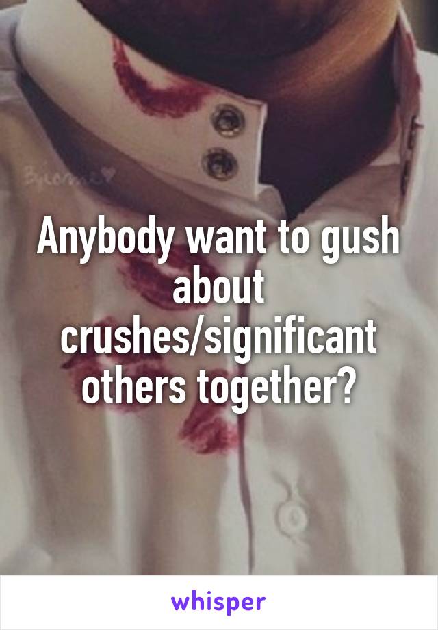 Anybody want to gush about crushes/significant others together?