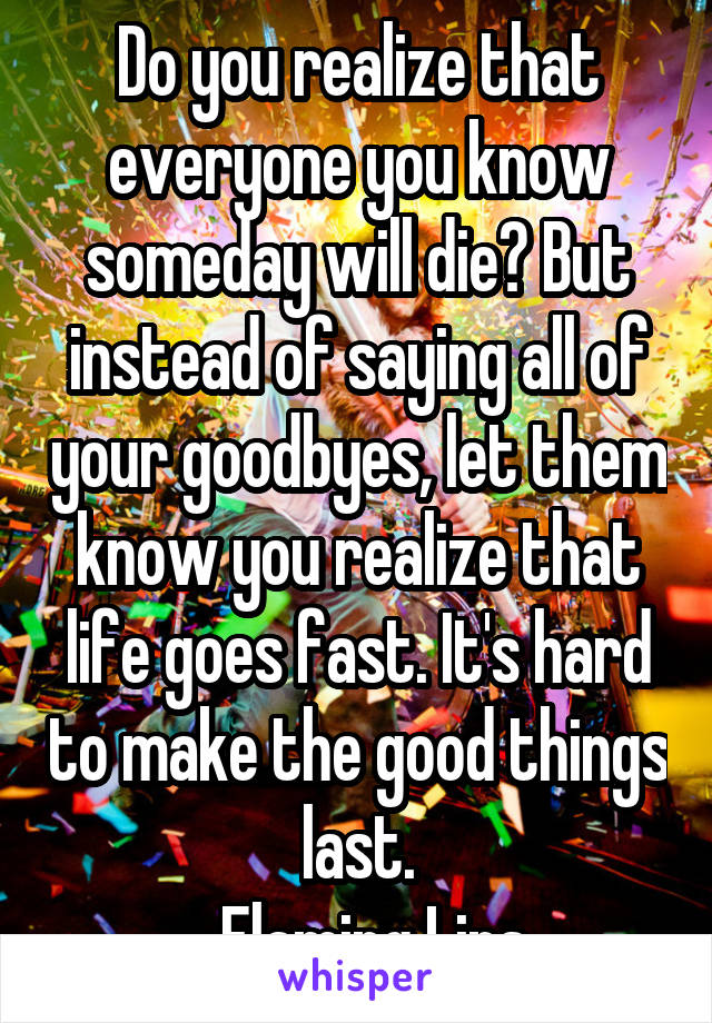 Do you realize that everyone you know someday will die? But instead of saying all of your goodbyes, let them know you realize that life goes fast. It's hard to make the good things last.
-Flaming Lips