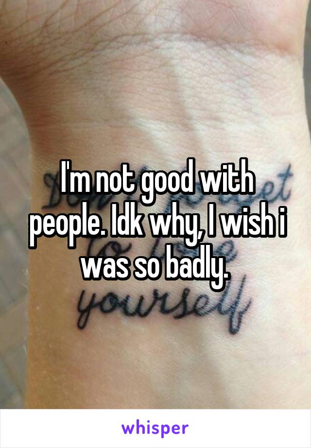 I'm not good with people. Idk why, I wish i was so badly. 