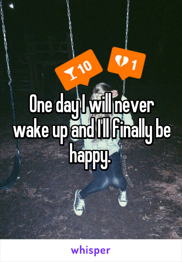 One day I will never wake up and I'll finally be happy. 