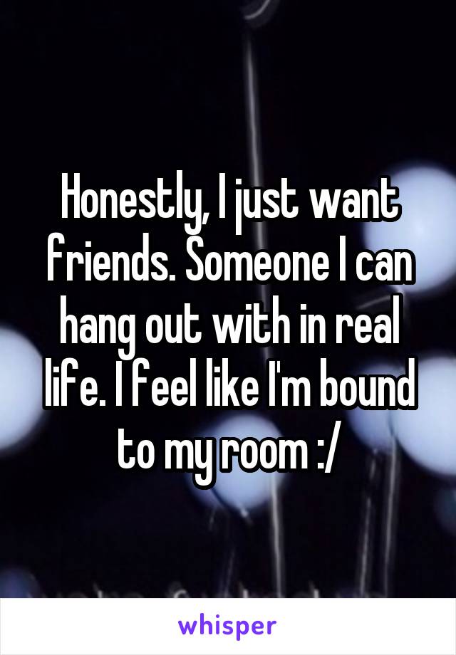 Honestly, I just want friends. Someone I can hang out with in real life. I feel like I'm bound to my room :/