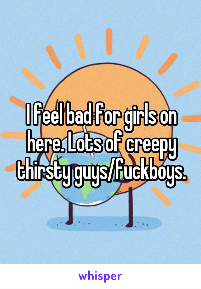 I feel bad for girls on here. Lots of creepy thirsty guys/fuckboys.