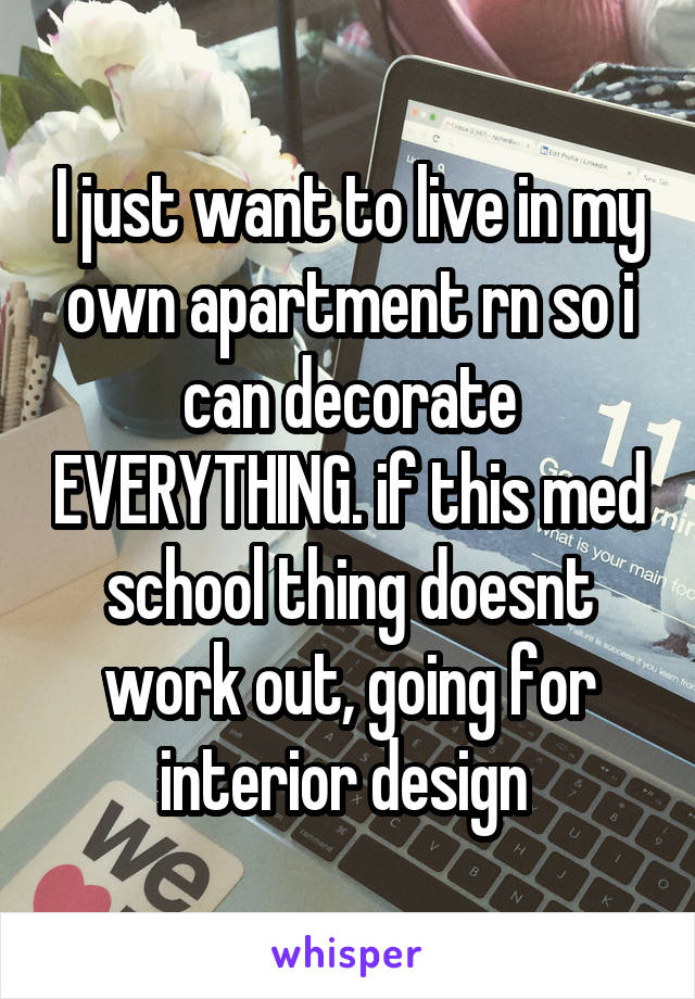 I just want to live in my own apartment rn so i can decorate EVERYTHING. if this med school thing doesnt work out, going for interior design 