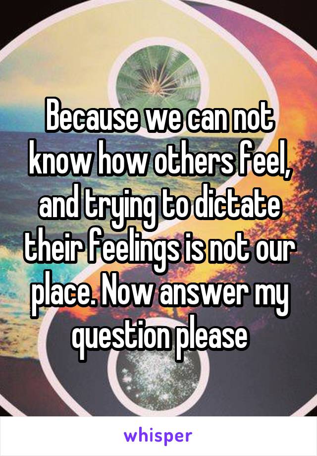 Because we can not know how others feel, and trying to dictate their feelings is not our place. Now answer my question please