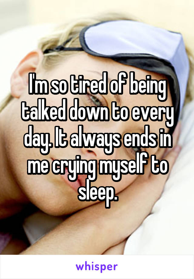 I'm so tired of being talked down to every day. It always ends in me crying myself to sleep.