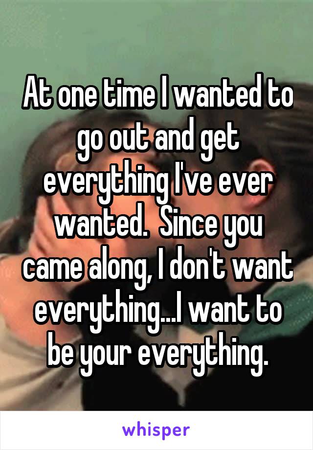 At one time I wanted to go out and get everything I've ever wanted.  Since you came along, I don't want everything...I want to be your everything.