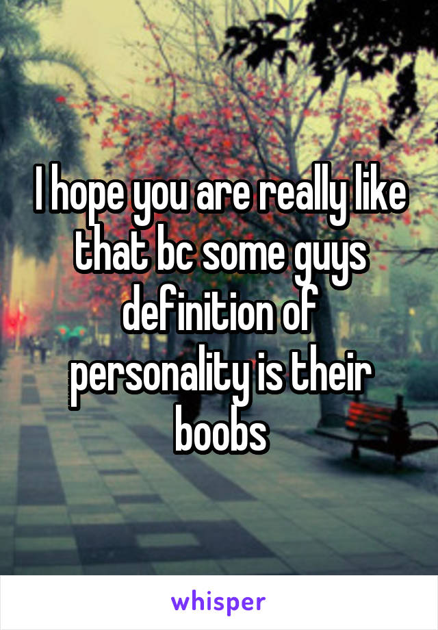 I hope you are really like that bc some guys definition of personality is their boobs