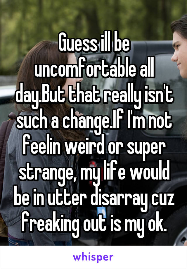 Guess ill be uncomfortable all day.But that really isn't such a change.If I'm not feelin weird or super strange, my life would be in utter disarray cuz freaking out is my ok.