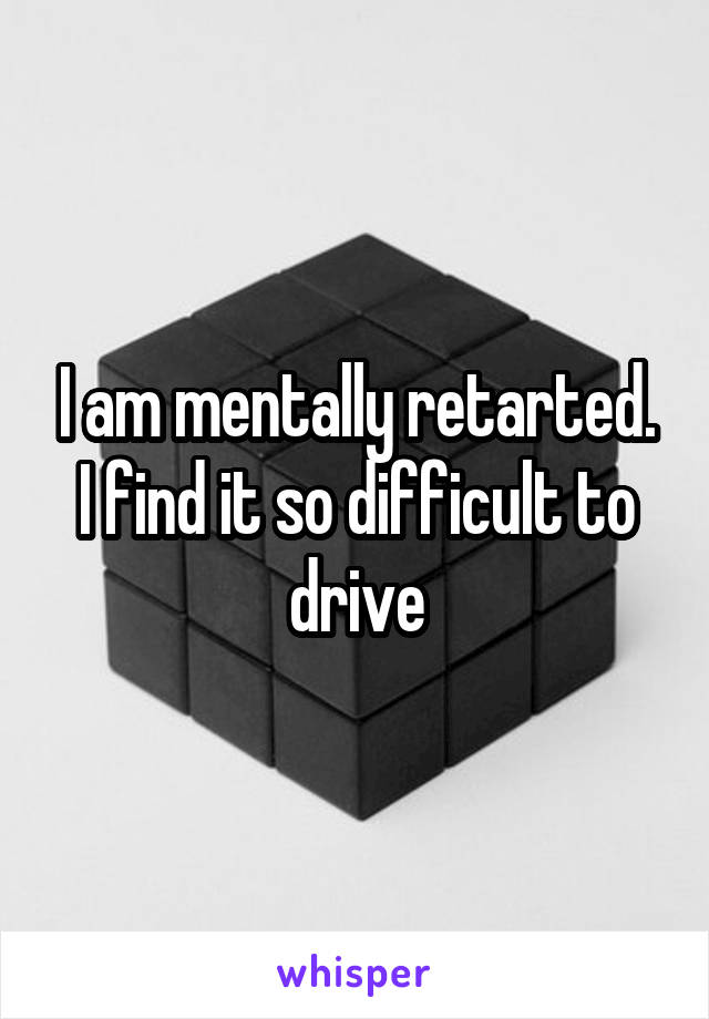 I am mentally retarted. I find it so difficult to drive