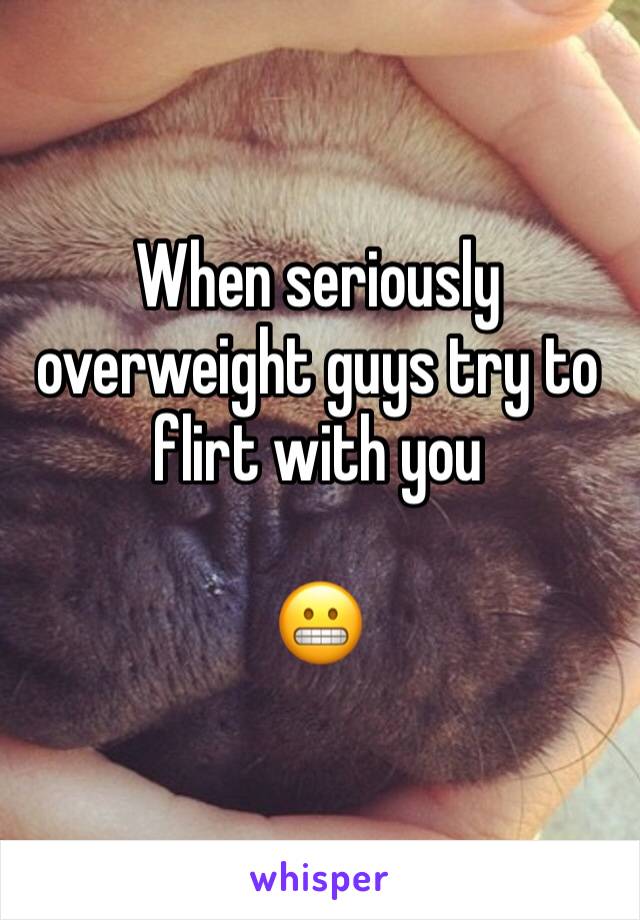 When seriously overweight guys try to flirt with you

😬