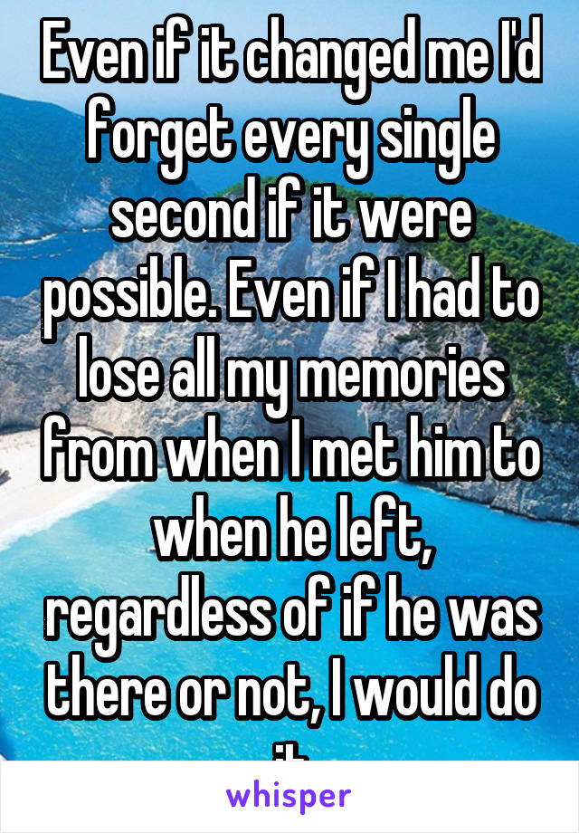 Even if it changed me I'd forget every single second if it were possible. Even if I had to lose all my memories from when I met him to when he left, regardless of if he was there or not, I would do it