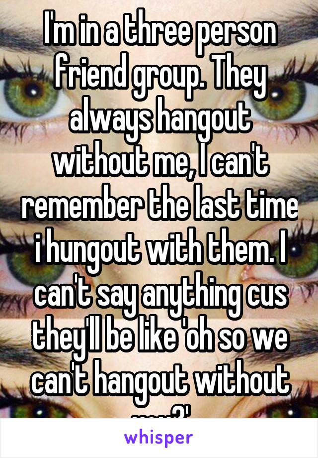 I'm in a three person friend group. They always hangout without me, I can't remember the last time i hungout with them. I can't say anything cus they'll be like 'oh so we can't hangout without you?'