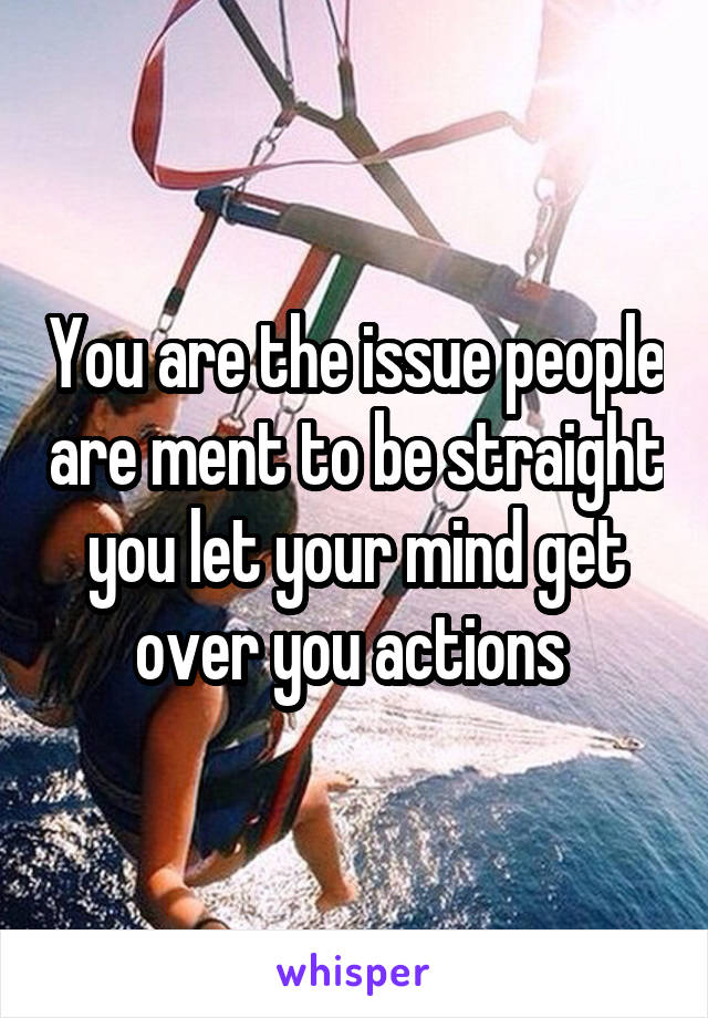 You are the issue people are ment to be straight you let your mind get over you actions 