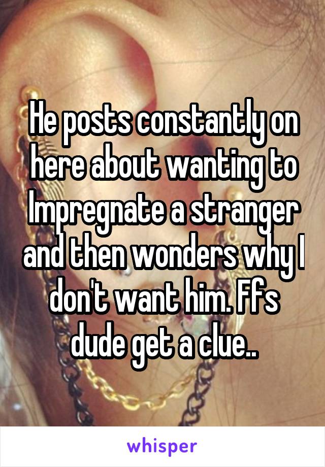 He posts constantly on here about wanting to Impregnate a stranger and then wonders why I don't want him. Ffs dude get a clue..