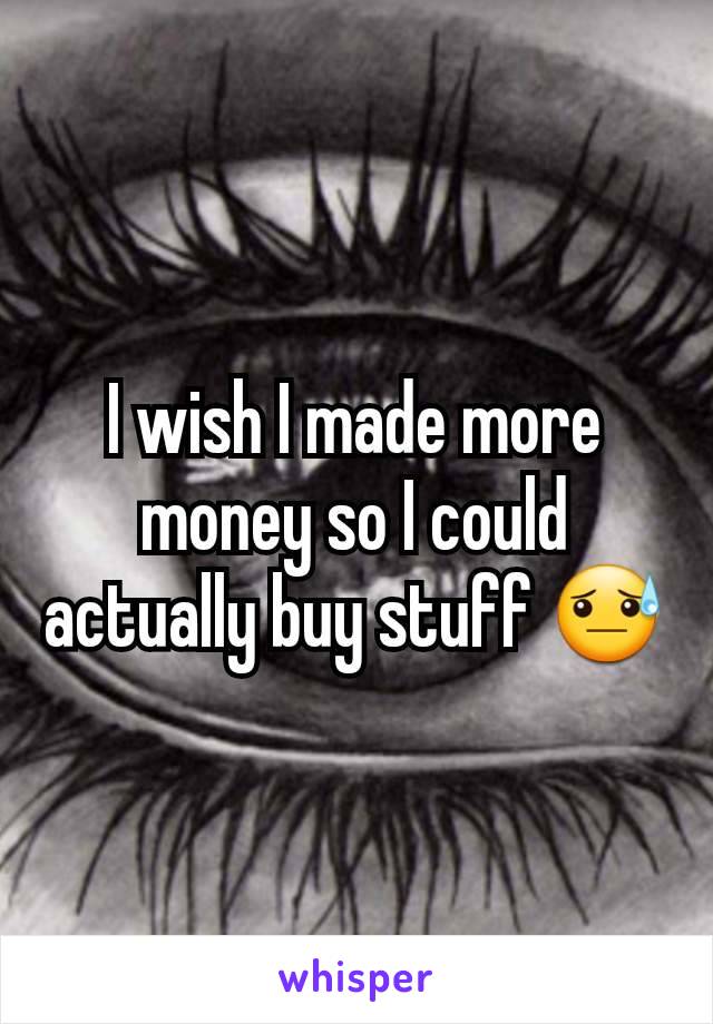 I wish I made more money so I could actually buy stuff 😓