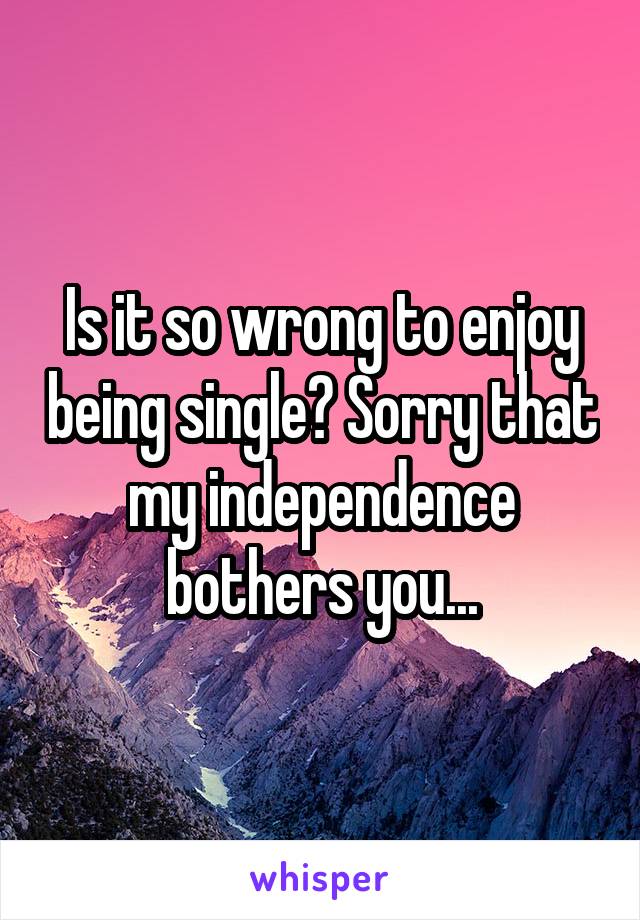 Is it so wrong to enjoy being single? Sorry that my independence bothers you...