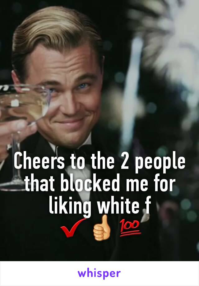 Cheers to the 2 people that blocked me for liking white f
 ✔👍💯