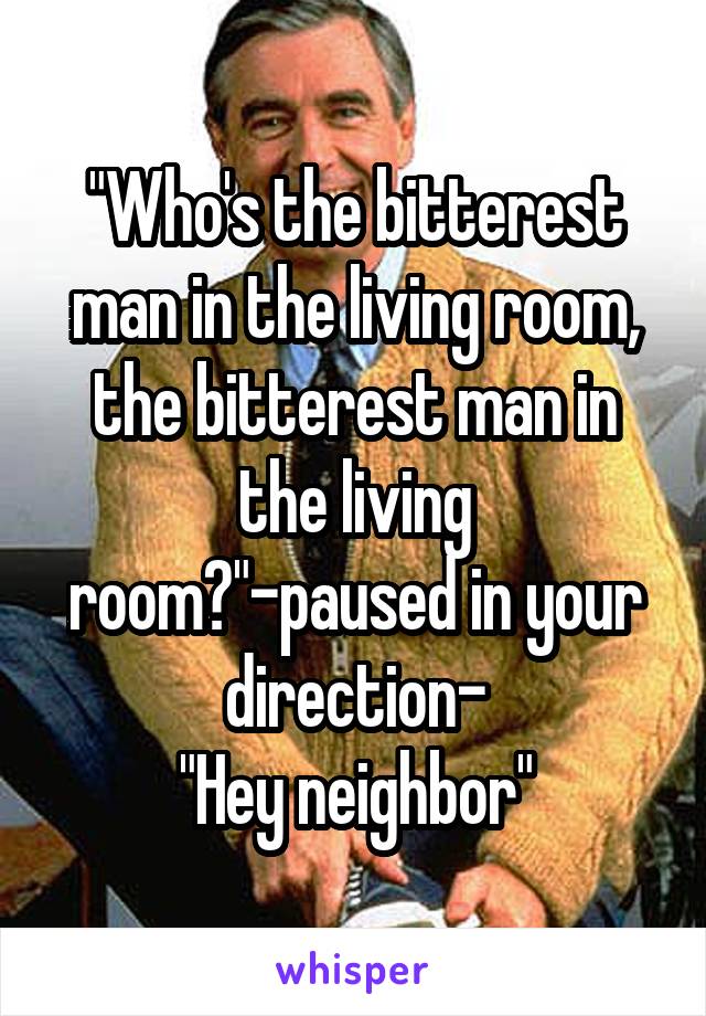 "Who's the bitterest man in the living room, the bitterest man in the living room?"-paused in your direction-
"Hey neighbor"