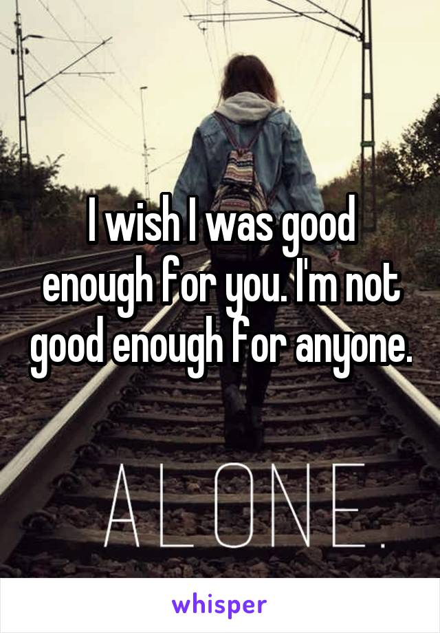 I wish I was good enough for you. I'm not good enough for anyone. 