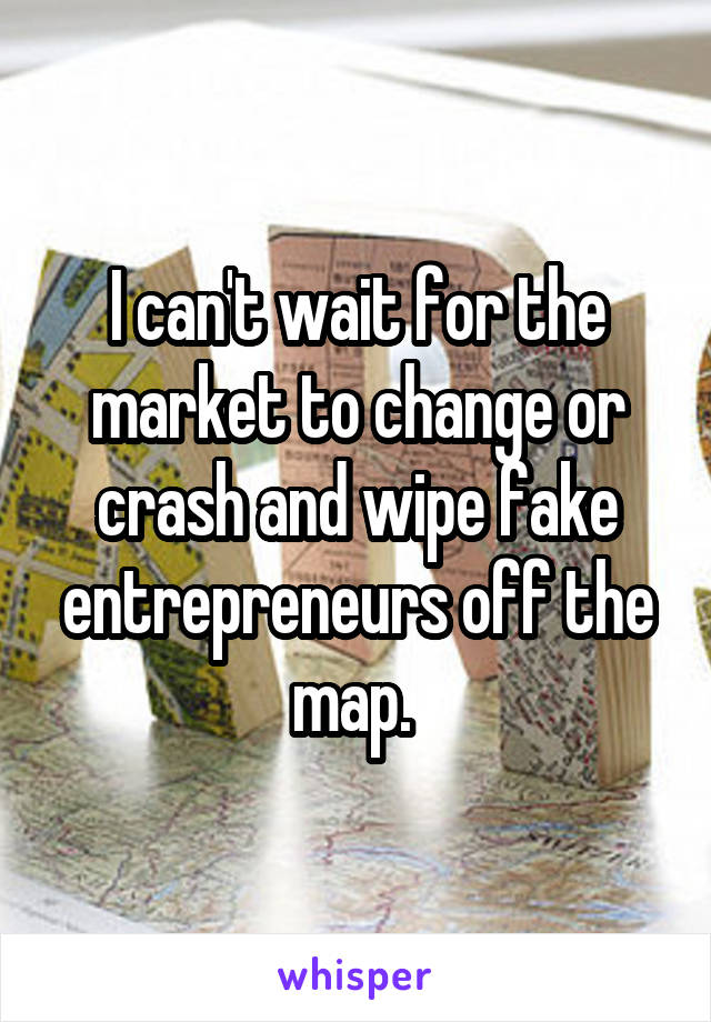 I can't wait for the market to change or crash and wipe fake entrepreneurs off the map. 