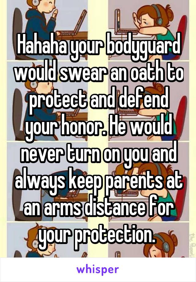 Hahaha your bodyguard would swear an oath to protect and defend your honor. He would never turn on you and always keep parents at an arms distance for your protection. 