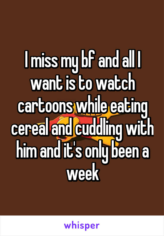 I miss my bf and all I want is to watch cartoons while eating cereal and cuddling with him and it's only been a week