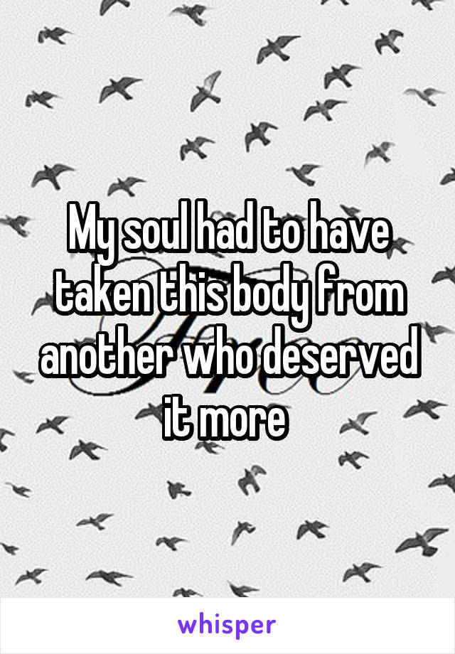 My soul had to have taken this body from another who deserved it more 