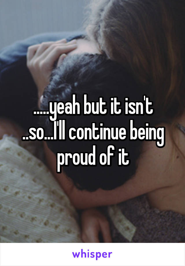 .....yeah but it isn't
..so...I'll continue being proud of it