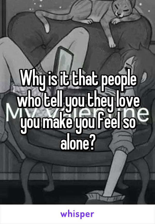 Why is it that people who tell you they love you make you feel so alone?