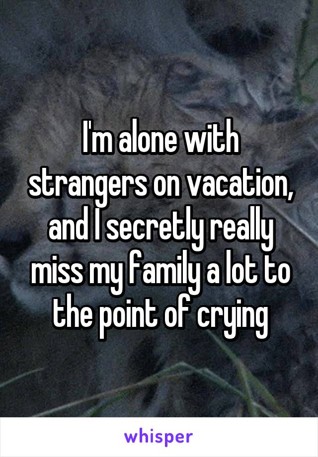 I'm alone with strangers on vacation, and I secretly really miss my family a lot to the point of crying