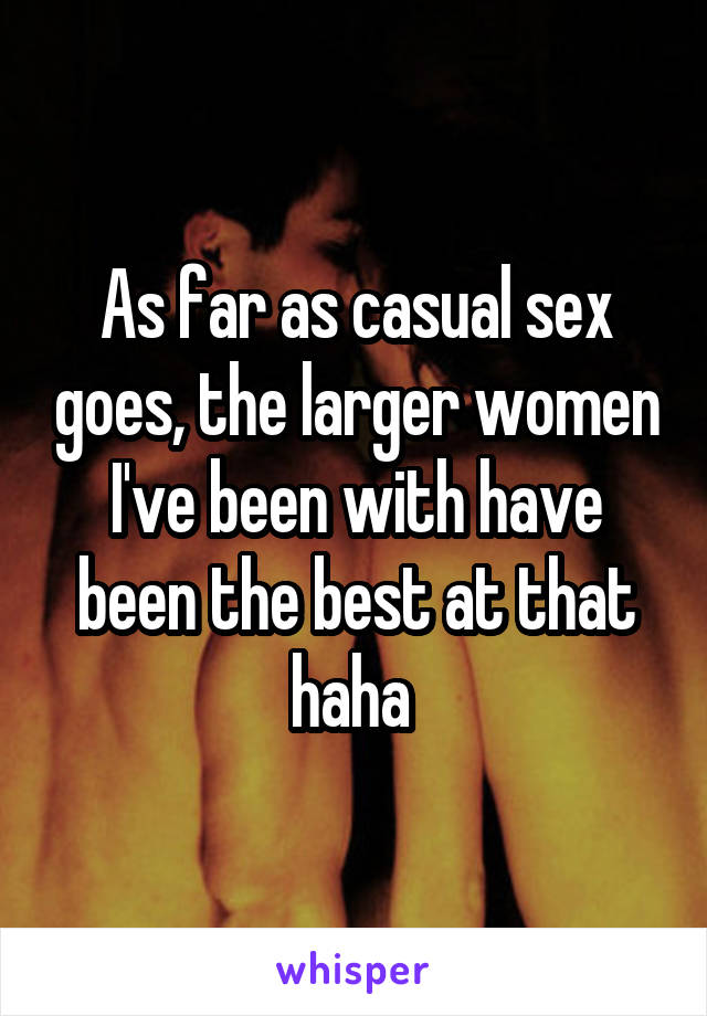 As far as casual sex goes, the larger women I've been with have been the best at that haha 