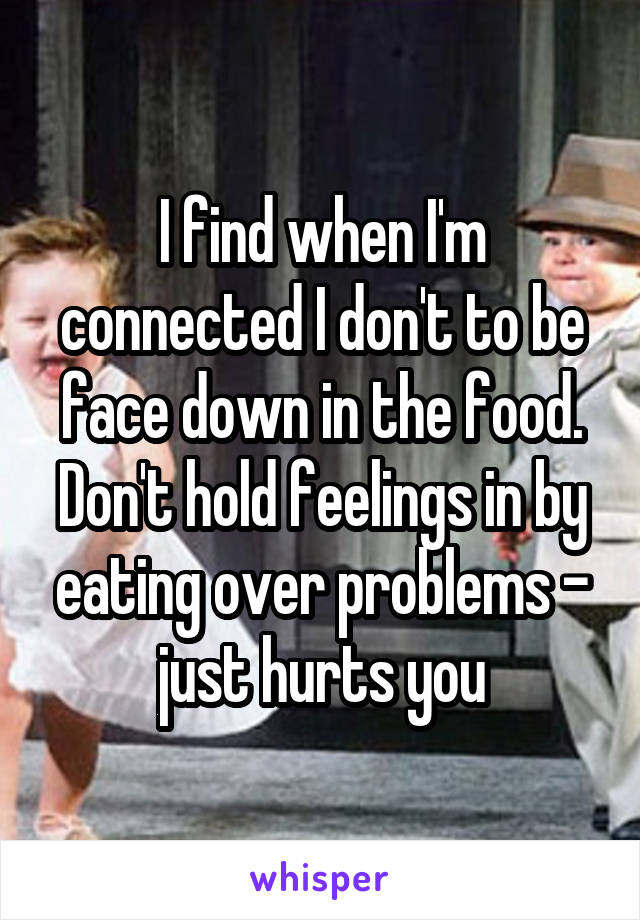 I find when I'm connected I don't to be face down in the food. Don't hold feelings in by eating over problems - just hurts you