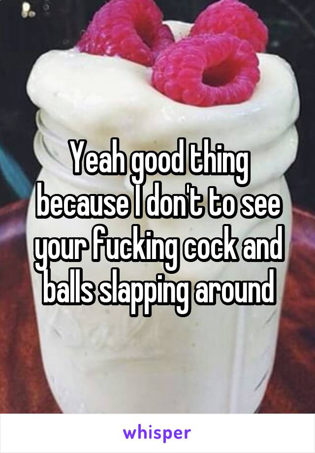 Yeah good thing because I don't to see your fucking cock and balls slapping around