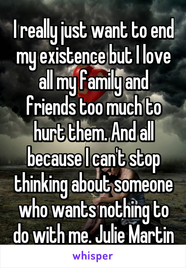 I really just want to end my existence but I love all my family and friends too much to hurt them. And all because I can't stop thinking about someone who wants nothing to do with me. Julie Martin