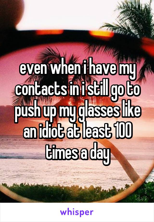 even when i have my contacts in i still go to push up my glasses like an idiot at least 100 times a day