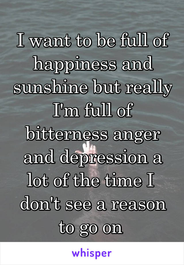 I want to be full of happiness and sunshine but really I'm full of bitterness anger and depression a lot of the time I  don't see a reason to go on 