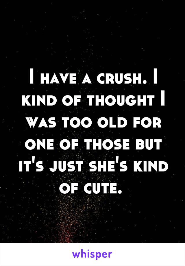 I have a crush. I kind of thought I was too old for one of those but it's just she's kind of cute. 