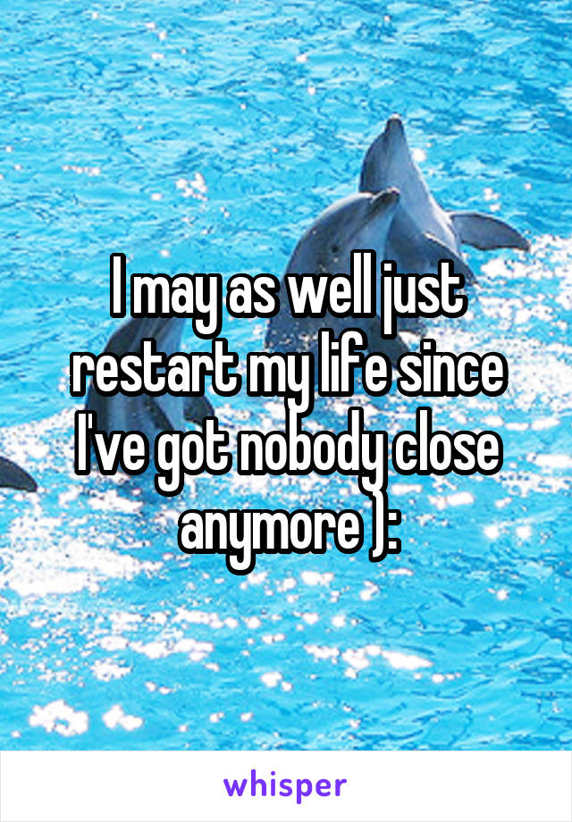 I may as well just restart my life since I've got nobody close anymore ):