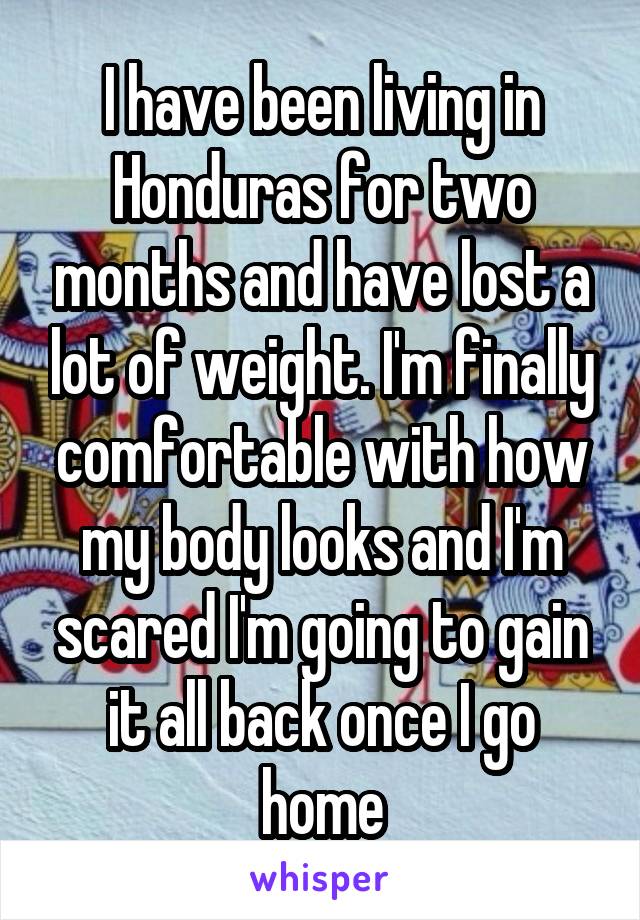 I have been living in Honduras for two months and have lost a lot of weight. I'm finally comfortable with how my body looks and I'm scared I'm going to gain it all back once I go home