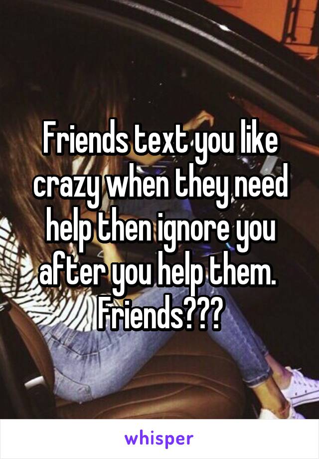 Friends text you like crazy when they need help then ignore you after you help them. 
Friends???