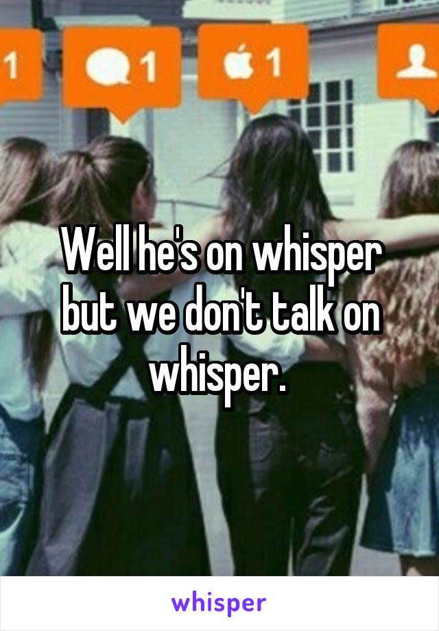 Well he's on whisper but we don't talk on whisper. 