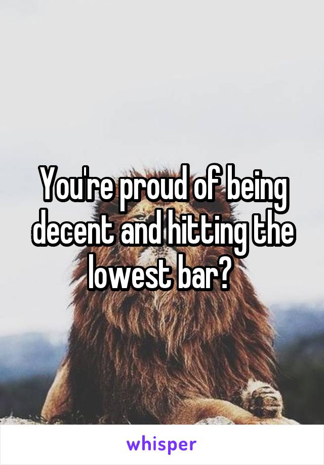 You're proud of being decent and hitting the lowest bar? 