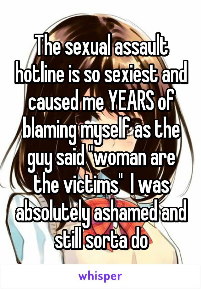 The sexual assault hotline is so sexiest and caused me YEARS of blaming myself as the guy said "woman are the victims"  I was absolutely ashamed and still sorta do